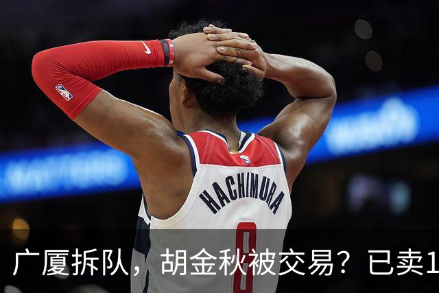 广厦拆队，胡金秋被交易？已卖1人，下家3选1，孙铭徽或也离队