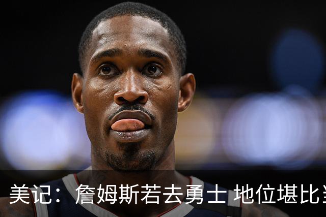 美记：詹姆斯若去勇士 地位堪比当年的杜兰特 还不如留湖人